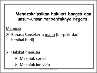 Mendeskripsikan hakikat bangsa dan
unsur-unsur terbentuknya negara.
Manusia
 Bahasa Sansekerta manu (berpikir dan
berakal budi)
 Hakikat manusia
 Makhluk sosial
 Makhluk individu
9/18/2013 riskawikant.wordpress.com
 