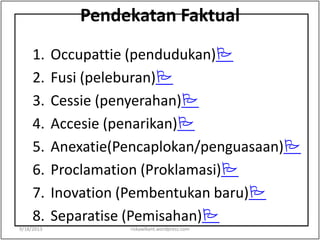 Pendekatan Faktual
1. Occupattie (pendudukan)
2. Fusi (peleburan)
3. Cessie (penyerahan)
4. Accesie (penarikan)
5. Anexatie(Pencaplokan/penguasaan)
6. Proclamation (Proklamasi)
7. Inovation (Pembentukan baru)
8. Separatise (Pemisahan)
9/18/2013 riskawikant.wordpress.com
 