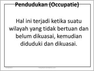 Pendudukan (Occupatie)
Hal ini terjadi ketika suatu
wilayah yang tidak bertuan dan
belum dikuasai, kemudian
diduduki dan dikuasai.
9/18/2013 riskawikant.wordpress.com
 