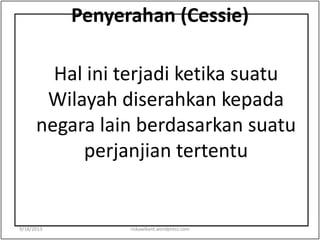 Penyerahan (Cessie)
Hal ini terjadi ketika suatu
Wilayah diserahkan kepada
negara lain berdasarkan suatu
perjanjian tertentu
9/18/2013 riskawikant.wordpress.com
 
