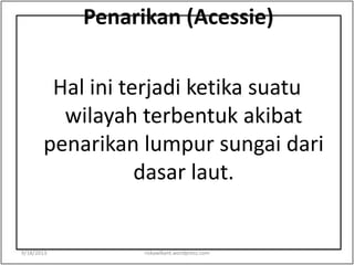 Penarikan (Acessie)
Hal ini terjadi ketika suatu
wilayah terbentuk akibat
penarikan lumpur sungai dari
dasar laut.
9/18/2013 riskawikant.wordpress.com
 