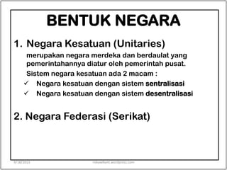 BENTUK NEGARA
1. Negara Kesatuan (Unitaries)
merupakan negara merdeka dan berdaulat yang
pemerintahannya diatur oleh pemerintah pusat.
Sistem negara kesatuan ada 2 macam :
 Negara kesatuan dengan sistem sentralisasi
 Negara kesatuan dengan sistem desentralisasi
2. Negara Federasi (Serikat)
9/18/2013 riskawikant.wordpress.com
 