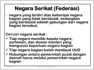 Negara Serikat (Federasi)
: negara yang terdiri atas beberapa negara
bagian yang tidak berdaulat, sedangkan
yang berdaulat adalah gabungan dari negara
bagian tersebut.
Ciri-ciri negara serikat :
 Tiap negara memiliki kepala negara,
parlemen, dan dewan menteri yang
mengurusi keperluan negara bagian
 Tiap negara bagian boleh membuat UUD
 Hubungan antara pemerintah pusat dengan
daerah harus melalui pemerintah negara
bagian
9/18/2013 riskawikant.wordpress.com
 