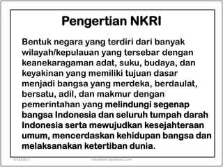 Pengertian NKRI
Bentuk negara yang terdiri dari banyak
wilayah/kepulauan yang tersebar dengan
keanekaragaman adat, suku, budaya, dan
keyakinan yang memiliki tujuan dasar
menjadi bangsa yang merdeka, berdaulat,
bersatu, adil, dan makmur dengan
pemerintahan yang melindungi segenap
bangsa Indonesia dan seluruh tumpah darah
Indonesia serta mewujudkan kesejahteraan
umum, mencerdaskan kehidupan bangsa dan
melaksanakan ketertiban dunia.
9/18/2013 riskawikant.wordpress.com
 