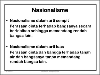 Nasionalisme
 Nasionalisme dalam arti sempit
Perasaan cinta terhadap bangsanya secara
berlebihan sehingga memandang rendah
bangsa lain.
 Nasionalisme dalam arti luas
Perasaan cinta dan bangga terhadap tanah
air dan bangsanya tanpa memandang
rendah bangsa lain.
9/18/2013 riskawikant.wordpress.com
 