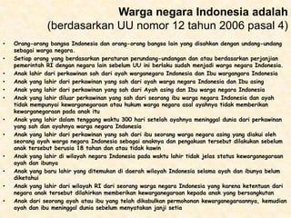 Warga negara Indonesia adalah
(berdasarkan UU nomor 12 tahun 2006 pasal 4)
•

•
•
•
•
•

•
•

•
•
•
•

Orang-orang bangsa Indonesia dan orang-orang bangsa lain yang disahkan dengan undang-undang
sebagai warga negara.
Setiap orang yang berdasarkan peraturan perundang-undangan dan atau berdasarkan perjanjian
pemerintah RI dengan negara lain sebelum UU ini berlaku sudah menjadi warga negara Indonesia.
Anak lahir dari perkawinan sah dari ayah warganegara Indonesia dan Ibu wargangara Indonesia
Anak yang lahir dari perkawinan yang sah dari ayah warga negara Indonesia dan Ibu asing
Anak yang lahir dari perkawinan yang sah dari Ayah asing dan Ibu warga negara Indonesia
Anak yang lahir diluar perkawinan yang sah dari seorang ibu warga negara Indonesia dan ayah
tidak mempunyai kewarganegaraan atau hukum warga negara asal ayahnya tidak memberikan
kewarganegaraan pada anak itu
Anak yang lahir dalam tenggang waktu 300 hari setelah ayahnya meninggal dunia dari perkawinan
yang sah dan ayahnya warga negara Indonesia
Anak yang lahir dari perkawinan yang sah dari ibu seorang warga negara asing yang diakui oleh
seorang ayah warga negara Indonesia sebagai anaknya dan pengakuan tersebut dilakukan sebelum
anak tersebut berusia 18 tahan dan atau tidak kawin
Anak yang lahir di wilayah negara Indonesia pada waktu lahir tidak jelas status kewarganegaraan
ayah dan ibunya
Anak yang baru lahir yang ditemukan di daerah wilayah Indonesia selama ayah dan ibunya belum
diketahui
Anak yang lahir dari wilayah RI dari seorang warga negara Indonesia yang karena ketentuan dari
negara anak tersebut dilahirkan memberikan kewarganegaraan kepada anak yang bersangkutan
Anak dari seorang ayah atau ibu yang telah dikabulkan permohonan kewarganegaraannya, kemudian
ayah dan ibu meninggal dunia sebelum menyatakan janji setia

 