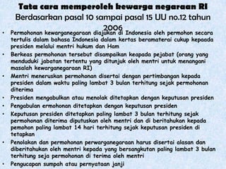 •

•

•

•
•
•

•

•

Tata cara memperoleh kewarga negaraan RI
Berdasarkan pasal 10 sampai pasal 15 UU no.12 tahun
2006
Permohonan kewarganegaraan diajukan di Indonesia oleh permohon secara

tertulis dalam bahasa Indonesia dalam kertas beramaterai cukup kepaada
presiden melalui mentri hukum dan Ham
Berkeas permohonan tersebut disampaikan keapada pejabat (orang yang
menduduki jabatan tertentu yang ditunjuk oleh mentri untuk menangani
masalah kewarganegaraan RI)
Mentri meneruskan permohonan disertai dengan pertimbangan kepada
presiden dalam waktu paling lambat 3 bulan terhitung sejak permohonan
diterima
Presiden mengabulkan atau menolak ditetapkan dengan keputusan presiden
Pengabulan ermohonan ditetapkan dengan keputusan presiden
Keputusan presiden ditetapkan paling lambat 3 bulan terhitung sejak
permohonan diterima diputuskan oleh mentri dan di beritahukan kepada
pemohon paling lambat 14 hari terhitung sejak keputusan presiden di
tetapkan
Penolakan dan permohonan perwarganegaraan harus disertai alasan dan
diberitahukan oleh mentri kepada yang bersangkutan paling lambat 3 bulan
terhitung seja permohonan di terima oleh mentri
Pengucapan sumpah atau pernyataan janji

 