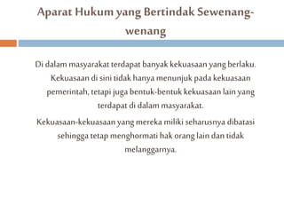Aparat Hukum yang Bertindak Sewenang-wenang 
Di dalammasyarakat terdapat banyak kekuasaan yang berlaku. 
Kekuasaan di sini tidak hanya menunjuk pada kekuasaan 
pemerintah, tetapi juga bentuk-bentuk kekuasaan lain yang 
terdapat di dalam masyarakat. 
Kekuasaan-kekuasaan yang mereka miliki seharusnya dibatasi 
sehingga tetap menghormati hak orang lain dan tidak 
melanggarnya. 
 