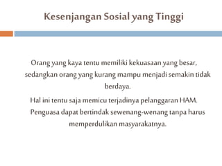 Kesenjangan Sosial yang Tinggi 
Orang yang kaya tentu memiliki kekuasaan yang besar, 
sedangkan orang yang kurang mampu menjadi semakin tidak 
berdaya. 
Hal ini tentu saja memicu terjadinya pelanggaran HAM. 
Penguasa dapat bertindak sewenang-wenang tanpa harus 
memperdulikan masyarakatnya. 
 