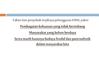 Faktor lain penyebab terjdinya pelanggaran HAM, yakni: 
- Pembagaian kekuasan yang tidak berimbang 
- Masyarakat yang belum berdaya 
- Serta masih kuatnya budaya feodal dan paternalistik 
dalam masyarakat kita 
 