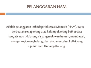 PELANGGARAN HAM 
Adalah pelanggaran terhadap Hak Asasi Manusia (HAM). Yaitu 
perbuatan setiap orang atau kelompok orang baik secara 
sengaja atau tidak sengaja yang melawan hukum, membatasi, 
mengurangi, menghalangi, dan atau mencabut HAM yang 
dijamin oleh Undang-Undang. 
 