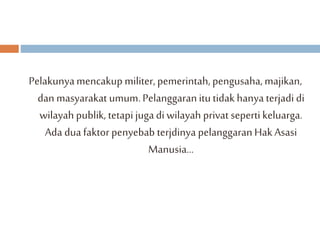 Pelakunya mencakup militer, pemerintah, pengusaha, majikan, 
dan masyarakat umum. Pelanggaran itu tidak hanya terjadi di 
wilayah publik, tetapi juga di wilayah privat seperti keluarga. 
Ada dua faktor penyebab terjdinya pelanggaran Hak Asasi 
Manusia... 
 