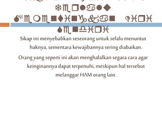Terlalu 
Mementingkan Diri 
Sendiri 
Sikap ini menyebabkan seseorang untuk selalu menuntut 
haknya, sementara kewajibannya sering diabaikan. 
Orang yang seperti ini akan menghalalkan segara cara agar 
keinginannya dapat terpenuhi, meskipun hal tersebut 
melanggar HAM orang lain. 
 
