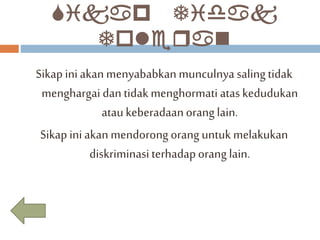 Sikap Tidak 
Toleran 
Sikap ini akan menyababkan munculnya saling tidak 
menghargai dan tidak menghormati atas kedudukan 
atau keberadaan orang lain. 
Sikap ini akan mendorong orang untuk melakukan 
diskriminasi terhadap orang lain. 
 