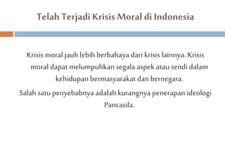 Telah Terjadi Krisis Moral di Indonesia 
Krisis moral jauh lebih berbahaya dari krisis lainnya. Krisis 
moral dapat melumpuhkan segala aspek atau sendi dalam 
kehidupan bermasyarakat dan bernegara. 
Salah satu penyebabnya adalah kurangnya penerapan ideologi 
Pancasila. 
 