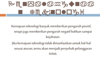 Penyalahgunaa 
n Teknologi 
Kemajuan teknologi banyak memberikan pengaruh positif, 
tetapi juga memberikan pengaruh negatif bahkan sampai 
kejahatan. 
Jika kemajuan teknologi tidak dimanfaatkan untuk hal-hal 
sesuai aturan, tentu akan menjadi penyebab pelanggaran 
HAM. 
 