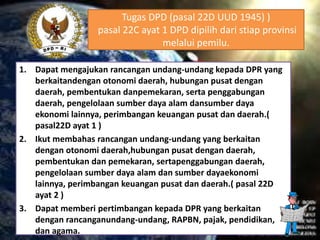 Tugas DPD (pasal 22D UUD 1945) )
pasal 22C ayat 1 DPD dipilih dari stiap provinsi
melalui pemilu.
1. Dapat mengajukan rancangan undang-undang kepada DPR yang
berkaitandengan otonomi daerah, hubungan pusat dengan
daerah, pembentukan danpemekaran, serta penggabungan
daerah, pengelolaan sumber daya alam dansumber daya
ekonomi lainnya, perimbangan keuangan pusat dan daerah.(
pasal22D ayat 1 )
2. Ikut membahas rancangan undang-undang yang berkaitan
dengan otonomi daerah,hubungan pusat dengan daerah,
pembentukan dan pemekaran, sertapenggabungan daerah,
pengelolaan sumber daya alam dan sumber dayaekonomi
lainnya, perimbangan keuangan pusat dan daerah.( pasal 22D
ayat 2 )
3. Dapat memberi pertimbangan kepada DPR yang berkaitan
dengan rancanganundang-undang, RAPBN, pajak, pendidikan,
dan agama.
 
