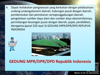 4. Dapat melakukan pengawasan yang berkaitan dengan pelaksanaan
undang-undangotonomi daerah, hubungan pusat dengan daerah,
pembentukan dan pemekaran sertapenggabungan daerah,
pengelolaan sumber daya alam dan sumber daya ekonomilainnya,
perimbangan keuangan pusat dengan daerah, pajak, pendidikan,
danagama.(pasal 22D ayat 3) GEDUNG MPR/DPR/DPD REPUPLIK
INDONESIA
GEDUNG MPR/DPR/DPD Republik Indonesia
 
