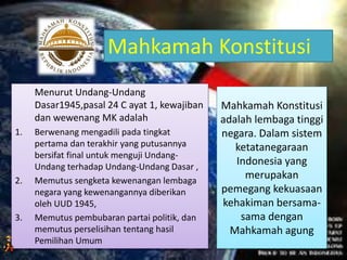 Mahkamah Konstitusi
adalah lembaga tinggi
negara. Dalam sistem
ketatanegaraan
Indonesia yang
merupakan
pemegang kekuasaan
kehakiman bersama-
sama dengan
Mahkamah agung
Menurut Undang-Undang
Dasar1945,pasal 24 C ayat 1, kewajiban
dan wewenang MK adalah
1. Berwenang mengadili pada tingkat
pertama dan terakhir yang putusannya
bersifat final untuk menguji Undang-
Undang terhadap Undang-Undang Dasar ,
2. Memutus sengketa kewenangan lembaga
negara yang kewenangannya diberikan
oleh UUD 1945,
3. Memutus pembubaran partai politik, dan
memutus perselisihan tentang hasil
Pemilihan Umum
Mahkamah Konstitusi
 