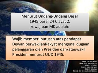 Menurut Undang-Undang Dasar
1945,pasal 24 C ayat 2,
kewajiban MK adalah:
Wajib memberi putusan atas pendapat
Dewan perwakilanRakyat mengenai dugaan
pelanggaran oleh Presiden dan/atauwakil
Presiden menurut UUD 1945.
 
