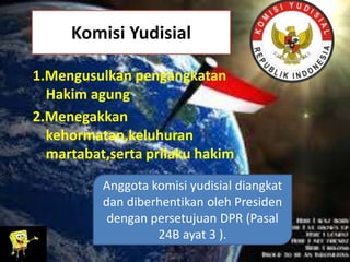 Komisi Yudisial
1.Mengusulkan pengangkatan
Hakim agung
2.Menegakkan
kehormatan,keluhuran
martabat,serta prilaku hakim
Anggota komisi yudisial diangkat
dan diberhentikan oleh Presiden
dengan persetujuan DPR (Pasal
24B ayat 3 ).
 
