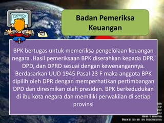BPK bertugas untuk memeriksa pengelolaan keuangan
negara .Hasil pemeriksaan BPK diserahkan kepada DPR,
DPD, dan DPRD sesuai dengan kewenangannya.
Berdasarkan UUD 1945 Pasal 23 F maka anggota BPK
dipilih oleh DPR dengan memperhatikan pertimbangan
DPD dan diresmikan oleh presiden. BPK berkedudukan
di ibu kota negara dan memiliki perwakilan di setiap
provinsi
Badan Pemeriksa
Keuangan
 