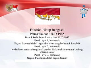 Falsafah Hidup Bangasa:
Pancasila dan UUD 1945
Bentuk kedaulatan diatur dalam UUD 1945
Pasal 1 ayat 1, berbunyi :
Negara Indonesia ialah negara kesatuan yang berbentuk Republik
Pasal 1 ayat 2, berbunyi :
Kedaulatan berada ditangan rakyat dan dilaksanakan menurut Undang
Undang Dasar
Pasal 1 ayat 3, berbunyi :
Negara Indonesia adalah negara hukum
 