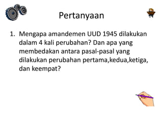 Pertanyaan
1. Mengapa amandemen UUD 1945 dilakukan
dalam 4 kali perubahan? Dan apa yang
membedakan antara pasal-pasal yang
dilakukan perubahan pertama,kedua,ketiga,
dan keempat?
 