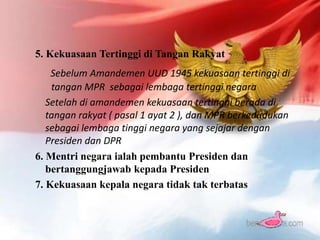 5. Kekuasaan Tertinggi di Tangan Rakyat
Sebelum Amandemen UUD 1945 kekuasaan tertinggi di
tangan MPR sebagai lembaga tertinggi negara
Setelah di amandemen kekuasaan tertinggi berada di
tangan rakyat ( pasal 1 ayat 2 ), dan MPR berkedudukan
sebagai lembaga tinggi negara yang sejajar dengan
Presiden dan DPR
6. Mentri negara ialah pembantu Presiden dan
bertanggungjawab kepada Presiden
7. Kekuasaan kepala negara tidak tak terbatas
 