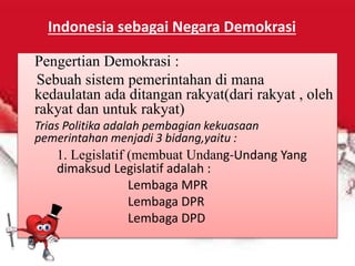 Pengertian Demokrasi :
Sebuah sistem pemerintahan di mana
kedaulatan ada ditangan rakyat(dari rakyat , oleh
rakyat dan untuk rakyat)
Trias Politika adalah pembagian kekuasaan
pemerintahan menjadi 3 bidang,yaitu :
1. Legislatif (membuat Undang-Undang Yang
dimaksud Legislatif adalah :
Lembaga MPR
Lembaga DPR
Lembaga DPD
Indonesia sebagai Negara Demokrasi
 