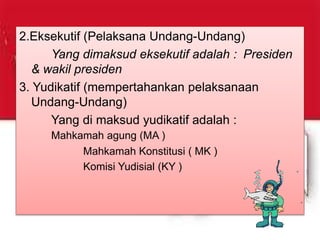 2.Eksekutif (Pelaksana Undang-Undang)
Yang dimaksud eksekutif adalah : Presiden
& wakil presiden
3. Yudikatif (mempertahankan pelaksanaan
Undang-Undang)
Yang di maksud yudikatif adalah :
Mahkamah agung (MA )
Mahkamah Konstitusi ( MK )
Komisi Yudisial (KY )
 