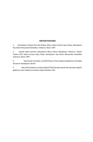DAFTAR PUSTAKA
1. Kuntowijoyo, Budaya Elite dan Budaya Massa dalam Ecstasy Gaya Hidup: Kebudayaan
Pop dalam Masyarakat Komoditas Indonesia, Mizan 1997.
2. Sapardi Djoko Damono, Kebudayaan Massa dalam Kebudayaan Indonesia: Sebuah
Catatan Kecil dalam Ecstasy Gaya Hidup: Kebudayaan Pop dalam Masyarakat Komoditas
Indonesia, Mizan 1997.
3. http://www.isomwebs.com/2012/karya-ilmiah-pengaruh-globalisasi-terhadap-
eksistensi-kebudayaan-daerah
4. http://afand.abatasa.com/post/detail/2761/dampak-positif-dan-dampak-negatif–
globalisasi-dan-modernisasi diakses pada 2 Oktober 2011
 