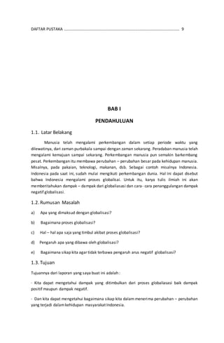 DAFTAR PUSTAKA ......................................................................................................... 9
BAB I
PENDAHULUAN
1.1. Latar Belakang
Manusia telah mengalami perkembangan dalam setiap periode waktu yang
dilewatinya, dari zaman purbakala sampai dengan zaman sekarang. Peradaban manusia telah
mengalami kemajuan sampai sekarang. Perkembangan manusia pun semakin barkembang
pesat. Perkembangan itu membawa perubahan – perubahan besar pada kehidupan manusia.
Misalnya, pada pakaian, teknologi, makanan, dsb. Sebagai contoh misalnya Indonesia.
Indonesia pada saat ini, sudah mulai mengikuti perkembangan dunia. Hal ini dapat disebut
bahwa Indonesia mengalami proses globalisai. Untuk itu, karya tulis ilmiah ini akan
memberitahukan dampak – dampak dari globaliasasi dan cara- cara penanggulangan dampak
negatif globalisasi.
1.2. Rumusan Masalah
a) Apa yang dimaksud dengan globalisasi?
b) Bagaimana proses globalisasi?
c) Hal – hal apa saja yang timbul akibat proses globalisasi?
d) Pengaruh apa yang dibawa oleh globalisasi?
e) Bagaimana sikap kita agar tidak terbawa pengaruh arus negatif globalisasi?
1.3. Tujuan
Tujuannya dari laporan yang saya buat ini adalah :
· Kita dapat mengetahui dampak yang ditimbulkan dari proses globaliasasi baik dampak
positif maupun dampak negatif.
· Dan kita dapat mengetahui bagaimana sikap kita dalam menerima perubahan – perubahan
yang terjadi dalamkehidupan masyarakat Indonesia.
 