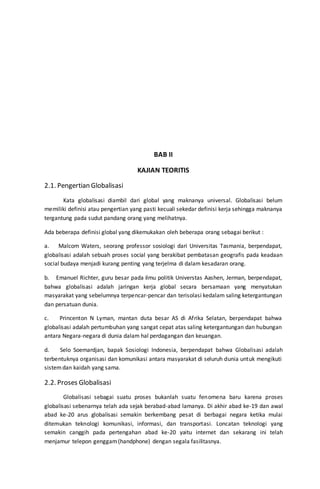 BAB II
KAJIAN TEORITIS
2.1. Pengertian Globalisasi
Kata globalisasi diambil dari global yang maknanya universal. Globalisasi belum
memiliki definisi atau pengertian yang pasti kecuali sekedar definisi kerja sehingga maknanya
tergantung pada sudut pandang orang yang melihatnya.
Ada beberapa definisi global yang dikemukakan oleh beberapa orang sebagai berikut :
a. Malcom Waters, seorang professor sosiologi dari Universitas Tasmania, berpendapat,
globalisasi adalah sebuah proses social yang berakibat pembatasan geografis pada keadaan
social budaya menjadi kurang penting yang terjelma di dalam kesadaran orang.
b. Emanuel Richter, guru besar pada ilmu politik Universtas Aashen, Jerman, berpendapat,
bahwa globalisasi adalah jaringan kerja global secara bersamaan yang menyatukan
masyarakat yang sebelumnya terpencar-pencar dan terisolasi kedalam saling ketergantungan
dan persatuan dunia.
c. Princenton N Lyman, mantan duta besar AS di Afrika Selatan, berpendapat bahwa
globalisasi adalah pertumbuhan yang sangat cepat atas saling ketergantungan dan hubungan
antara Negara-negara di dunia dalam hal perdagangan dan keuangan.
d. Selo Soemardjan, bapak Sosiologi Indonesia, berpendapat bahwa Globalisasi adalah
terbentuknya organisasi dan komunikasi antara masyarakat di seluruh dunia untuk mengikuti
sistemdan kaidah yang sama.
2.2. Proses Globalisasi
Globalisasi sebagai suatu proses bukanlah suatu fenomena baru karena proses
globalisasi sebenarnya telah ada sejak berabad-abad lamanya. Di akhir abad ke-19 dan awal
abad ke-20 arus globalisasi semakin berkembang pesat di berbagai negara ketika mulai
ditemukan teknologi komunikasi, informasi, dan transportasi. Loncatan teknologi yang
semakin canggih pada pertengahan abad ke-20 yaitu internet dan sekarang ini telah
menjamur telepon genggam(handphone) dengan segala fasilitasnya.
 