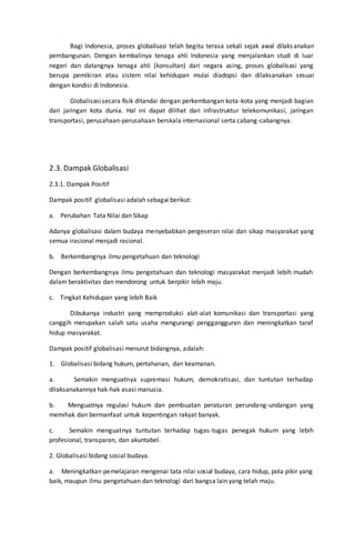 Bagi Indonesia, proses globalisasi telah begitu terasa sekali sejak awal dilaksanakan
pembangunan. Dengan kembalinya tenaga ahli Indonesia yang menjalankan studi di luar
negeri dan datangnya tenaga ahli (konsultan) dari negara asing, proses globalisasi yang
berupa pemikiran atau sistem nilai kehidupan mulai diadopsi dan dilaksanakan sesuai
dengan kondisi di Indonesia.
Globalisasisecara fisik ditandai dengan perkembangan kota-kota yang menjadi bagian
dari jaringan kota dunia. Hal ini dapat dilihat dari infrastruktur telekomunikasi, jaringan
transportasi, perusahaan-perusahaan berskala internasional serta cabang-cabangnya.
2.3. Dampak Globalisasi
2.3.1. Dampak Positif
Dampak positif globalisasi adalah sebagai berikut:
a. Perubahan Tata Nilai dan Sikap
Adanya globalisasi dalam budaya menyebabkan pergeseran nilai dan sikap masyarakat yang
semua irasional menjadi rasional.
b. Berkembangnya ilmu pengetahuan dan teknologi
Dengan berkembangnya ilmu pengetahuan dan teknologi masyarakat menjadi lebih mudah
dalam beraktivitas dan mendorong untuk berpikir lebih maju.
c. Tingkat Kehidupan yang lebih Baik
Dibukanya industri yang memproduksi alat-alat komunikasi dan transportasi yang
canggih merupakan salah satu usaha mengurangi penggangguran dan meningkatkan taraf
hidup masyarakat.
Dampak positif globalisasi menurut bidangnya, adalah:
1. Globalisasi bidang hukum, pertahanan, dan keamanan.
a. Semakin menguatnya supremasi hukum, demokratisasi, dan tuntutan terhadap
dilaksanakannya hak-hak asasi manusia.
b. Menguatnya regulasi hukum dan pembuatan peraturan perundang-undangan yang
memihak dan bermanfaat untuk kepentingan rakyat banyak.
c. Semakin menguatnya tuntutan terhadap tugas-tugas penegak hukum yang lebih
profesional, transparan, dan akuntabel.
2. Globalisasi bidang sosial budaya.
a. Meningkatkan pemelajaran mengenai tata nilai sosial budaya, cara hidup, pola pikir yang
baik, maupun ilmu pengetahuan dan teknologi dari bangsa lain yang telah maju.
 
