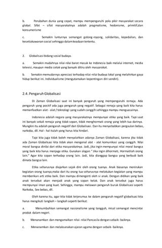 b. Perubahan dunia yang cepat, mampu mempengaruhi pola pikir masyarakat secara
global. Sifat – sifat masyarakatnya adalah pragmatisme, hedonisme, primitif,dan
konsumerisme
c. Semakin lunturnya semangat gotong-royong, solidaritas, kepedulian, dan
kesetiakawanan sosial sehingga dalamkeadaan tertentu.
2. Globalisasi bidang sosial budaya.
a. Semakin mudahnya nilai-nilai barat masuk ke Indonesia baik melalui internet, media
televisi, maupun media cetak yang banyak ditiru oleh masyarakat.
b. Semakin memudarnya apresiasi terhadap nilai-nilai budaya lokal yang melahirkan gaya
hidup berikut ini. Individualisme (mengutamakan kepentingan diri sendiri).
2.4. Pengaruh Globalisasi
Di Zaman Globalisasi saat ini banyak pengaruh yang mempengaruhi remaja. Ada
pengaruh yang positif ada juga pengaruh yang negatif. Sebagai remaja yang baik kita harus
memanfaatkan alat - alat / teknologi yang sudah canggih sehingga mampu menguasainya.
Indonesia adalah negara yang masyarakatnya mempunyai etika yang baik. Tapi saat
ini banyak sekali remaja yang tidak sopan, tidak menghormati orang yang lebih tua darinya.
Mungkin itu adalah pengaruh negatif dari Globalisasi. Dan itu menyebabkan pergaulan bebas,
narkoba, dll. Hal - hal itulah yang harus kita hindari.
Tapi kita juga tidak boleh menyalahkan adanya Zaman Globalisasi, karena jika tidak
ada Zaman Globalisasi kita tidak akan mengenal alat - alat komunikasi yang canggih. Nilai
moral bangsa dinilai dari etika masyarakatnya. Jadi, jika ingin mempunyai nilai moral bangsa
yang baik kita harus menjaga etika. Gunakan slogan " Jika ingin dihormati, Hormatilah orang
lain." Agar kita sopan terhadap orang lain. Jadi, kita dianggap bangsa yang berbudi baik
dimata bangsa lain.
Etika seharusnya diajarkan sejak dini oleh orang tuanya. Anak biasanya menirukan
kegiatan orang tuanya,maka dari itu orang tua seharusnya melakukan kegiatan yang mampu
memberikan arti etika baik. Dan mampu dimengerti oleh si anak. Dengan didikan yang baik
anak tersebut akan menjadi anak yang sopan kelak. Dan anak tersebut juga harus
mempunyai iman yang kuat. Sehingga, mampu melawan pengaruh buruk Globalisasi seperti
Narkoba, Sex bebas, dll.
Oleh karena itu, agar kita tidak terjerumus ke dalam pengaruh negatif globalisasi kita
harus mengikuti langkah – langkah seperti berikut:
a. Menumbuhkan semangat nasionalisme yang tangguh, misal semangat mencintai
produk dalam negeri.
b. Menanamkan dan mengamalkan nilai- nilai Pancasila dengan sebaik- baiknya.
c. Menanamkan dan melaksanakan ajaran agama dengan sebaik- baiknya.
 