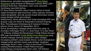 Sebelumnya, penyidik menggeledah PT Duta Palma
Nusantara yang terletak di belakang kawasan MTQ, Jalan
Jenderal Sudirman, Pekanbaru. Dari sana, penyidik
membawa sejumlah berkas.
PT Duta Palma memiliki ribuan hektare lahan di tanah
ulayat kenegerian adat Kuansing. Lokasi operasi memang
selalu bergejolak, dan tak jarang terjadi bentrokan antara
warga dengan pihak perusahaan.
Sebelumnya, Annas Maamun dan Gulat ditangkap KPK atas
dugaan suap izin lahan di Kabupaten Kuantan Singingi,
Riau. Penangkapan berlangsung di kawasan Cibubur,
Jakarta Timur, Kamis 25 September 2014.
Annas disangkakan sebagai pihak penerima uang. Ia
disangka melanggar Pasal 12 a atau Pasal 12 b atau Pasal
11 Undang-Undang Pemberantasan Tindak Pidana Korupsi.
KPK juga menetapkan Gulat Medali Emas Manurung yang
disebut sebagai seorang pengusaha sawit sebagai
tersangka pemberi uang kepada Annas. Gulat disangkakan
sebagai pihak pemberi uang suap dengan sangkaan
melanggar Pasal 5 ayat 1 a atau b atau Pasal 13 Undang-
undang Pemberantasan Tindak Pidana Korupsi.
Gulat diduga menginginkan lahan sawit 140 hektare
 