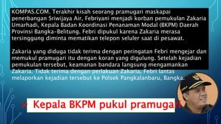  Kepala BKPM pukul pramugari
KOMPAS.COM. Terakhir kisah seorang pramugari maskapai
penerbangan Sriwijaya Air, Febriyani menjadi korban pemukulan Zakaria
Umarhadi, Kepala Badan Koordinasi Penanaman Modal (BKPM) Daerah
Provinsi Bangka-Belitung. Febri dipukul karena Zakaria merasa
tersinggung diminta mematikan telepon seluler saat di pesawat.
Zakaria yang diduga tidak terima dengan peringatan Febri mengejar dan
memukul pramugari itu dengan koran yang digulung. Setelah kejadian
pemukulan tersebut, keamanan bandara langsung mengamankan
Zakaria. Tidak terima dengan perlakuan Zakaria, Febri lantas
melaporkan kejadian tersebut ke Polsek Pangkalanbaru, Bangka.
 