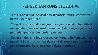 PENGERTIAN KONSTITUSIONAL
Kata “Konstitusi” berasal dari (Perancis) yaitu “constituer”
berarti “pembentukan”
Yang dibentuk adalah negara, dengan demikian konstitusi
mengandung makna awal (permulaan) dari segala peraturan
perundang-undangan tentang negara.
Negara Indonesia juga merupakan Negara hukum yang mana
memiliki konstitusi yang selama ini di anut dan dijalankan
guna mencapai kesejahteraan rakyat Indonesia
 