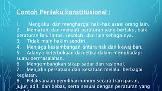Contoh Perilaku konstitusional :
1. Mengakui dan menghargai hak-hak asasi orang lain.
2. Mematuhi dan menaati peraturan yang berlaku, baik
peraturan lalu lintas, sekolah, dan lain sebagainya.
3. Tidak main hakim sendiri.
4. Menjaga keseimbangan antara hak dan kewajiban.
5. Adanya keterbukaan dan etika dalam menghadapi
suatu permasalahan.
6. Mengembangkan sikap sadar dan rasional.
7. Menjalin persatuan dan kesatuan melalui berbagai
kegiatan.
8. Pelaksanaan pemilihan umum secara transparan,
jujur, adil, dan bebas, serta sesuai dengan peraturan yang
 