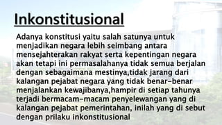 Inkonstitusional
Adanya konstitusi yaitu salah satunya untuk
menjadikan negara lebih seimbang antara
mensejahterakan rakyat serta kepentingan negara
akan tetapi ini permasalahanya tidak semua berjalan
dengan sebagaimana mestinya,tidak jarang dari
kalangan pejabat negara yang tidak benar-benar
menjalankan kewajibanya,hampir di setiap tahunya
terjadi bermacam-macam penyelewangan yang di
kalangan pejabat pemerintahan, inilah yang di sebut
dengan prilaku inkonstitusional
 