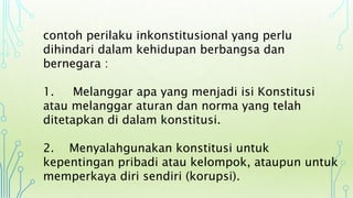 contoh perilaku inkonstitusional yang perlu
dihindari dalam kehidupan berbangsa dan
bernegara :
1. Melanggar apa yang menjadi isi Konstitusi
atau melanggar aturan dan norma yang telah
ditetapkan di dalam konstitusi.
2. Menyalahgunakan konstitusi untuk
kepentingan pribadi atau kelompok, ataupun untuk
memperkaya diri sendiri (korupsi).
 