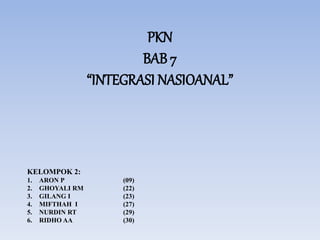 PKN
BAB 7
“INTEGRASI NASIOANAL”
KELOMPOK 2:
1. ARON P (09)
2. GHOYALI RM (22)
3. GILANG I (23)
4. MIFTHAH I (27)
5. NURDIN RT (29)
6. RIDHO AA (30)
 