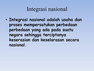Integrasi nasional
• Integrasi nasional adalah usaha dan
proses mempersatukan perbedaan
perbedaan yang ada pada suatu
negara sehingga terciptanya
keserasian dan keselarasan secara
nasional.
 