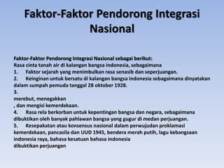 Faktor-Faktor Pendorong Integrasi Nasional sebagai berikut:
Rasa cinta tanah air di kalangan bangsa indonesia, sebagaimana
1. Faktor sejarah yang menimbulkan rasa senasib dan seperjuangan.
2. Keinginan untuk bersatu di kalangan bangsa indonesia sebagaimana dinyatakan
dalam sumpah pemuda tanggal 28 oktober 1928.
3.
merebut, menegakkan
, dan mengisi kemerdekaan.
4. Rasa rela berkorban untuk kepentingan bangsa dan negara, sebagaimana
dibuktikan oleh banyak pahlawan bangsa yang gugur di medan perjuangan.
5. Kesepakatan atau konsensus nasional dalam perwujudan proklamasi
kemerdekaan, pancasila dan UUD 1945, bendera merah putih, lagu kebangsaan
indonesia raya, bahasa kesatuan bahasa indonesia
dibuktikan perjuangan
Faktor-Faktor Pendorong Integrasi
Nasional
 