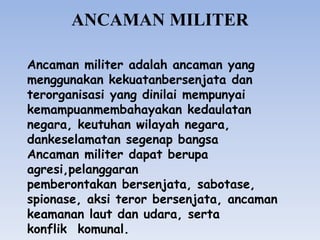 Ancaman militer adalah ancaman yang
menggunakan kekuatanbersenjata dan
terorganisasi yang dinilai mempunyai
kemampuanmembahayakan kedaulatan
negara, keutuhan wilayah negara,
dankeselamatan segenap bangsa
Ancaman militer dapat berupa
agresi,pelanggaran
pemberontakan bersenjata, sabotase,
spionase, aksi teror bersenjata, ancaman
keamanan laut dan udara, serta
konflik komunal.
ANCAMAN MILITER
 