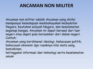 ANCAMAN NON MILITER
Ancaman non militer adalah Ancaman yang dinilai
mempunyai kemampuan membahayakan kedaulatan
Negara, keutuhan wilayah Negara, dan keselamatan
segenap bangsa. Ancaman ini dapat berasal dari luar
negeri atau dapat pula bersumber dari dalam negeri.
Contoh:
Ancaman yang berdimensi ideologi, kekacauan politik,
kekacauan ekonomi dgn rusaknya nilai mata uang,
kemiskinan,
ketinggalan informasi dan teknologi serta keselamatan
umum
 
