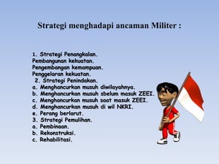 Strategi menghadapi ancaman Militer :
1. Strategi Penangkalan.
Pembangunan kekuatan.
Pengembangan kemampuan.
Penggelaran kekuatan.
2. Strategi Penindakan.
a. Menghancurkan musuh diwilayahnya.
b. Menghancurkan musuh sbelum masuk ZEEI.
c. Menghancurkan musuh saat masuk ZEEI.
d. Menghancurkan musuh di wil NKRI.
e. Perang berlarut.
3. Strategi Pemulihan.
a. Pembinaan.
b. Rekonstruksi.
c. Rehabilitasi.
 