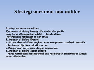 Strategi ancaman non militer
Strategi ancaman non militer
1)Ancaman di bidang ideologi (Pancasila) dan politik
Yang harus dikedepankan adalah : demokratisasi
,keterbukaan,kebebasan m dan HAM.
2.Ancaman di bidang Ekonomi
a.Sistem ekonomi dikembangkan untuk memperkuat produksi domestik
b.Pertanian dijadikan prioritas utama
c.Mempererat kerja sama dengan negara lain
3.Ancaman di bidang Sosial budaya
harus memelihara keseimbangan dan keselarasan fundamental,budaya
harus dilestarikan
 