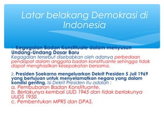 1. Kegagalan Badan Konstituate dalam menyusun
Undang-Undang Dasar Baru
Kegagalan tersebut disebabkan oleh adanya perbedaan
pendapat dalam anggota badan konstituante sehingga tidak
dapat menghasilkan kesepakatan bersama.
2. Presiden Soekarno mengeluarkan Dekrit Presiden 5 Juli 1969
yang bertujuan untuk menyelamatkan negara yang dalam
kondisi genting. Isi Dekrit Presiden itu adalah :
a. Pembubaran Badan Konstituante.
b. Berlakunya kembali UUD 1945 dan tidak berlakunya
UUDS 1950.
c. Pembentukan MPRS dan DPAS.
Latar belakang Demokrasi di
Indonesia
 